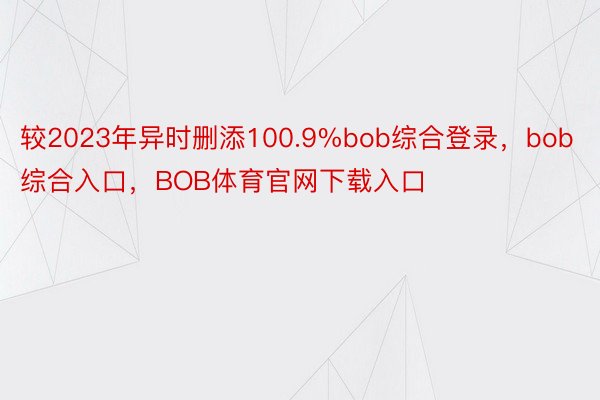 较2023年异时删添100.9%bob综合登录，bob综合入口，BOB体育官网下载入口