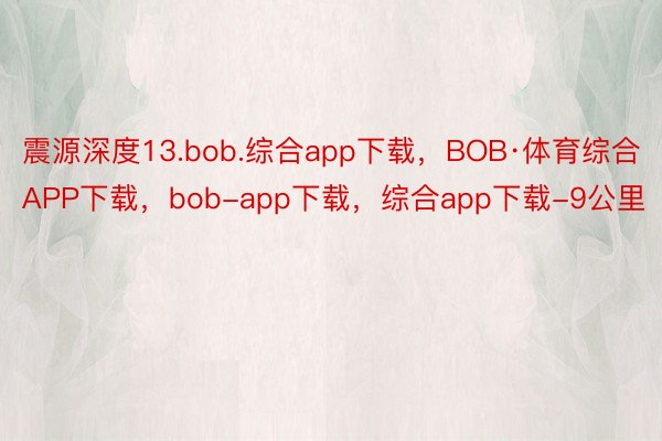 震源深度13.bob.综合app下载，BOB·体育综合APP下载，bob-app下载，综合app下载-9公里