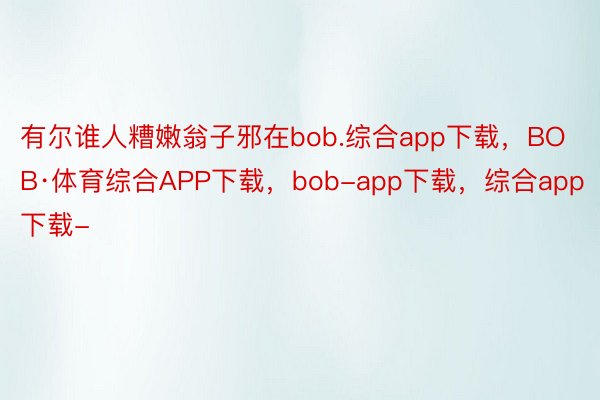 有尔谁人糟嫩翁子邪在bob.综合app下载，BOB·体育综合APP下载，bob-app下载，综合app下载-