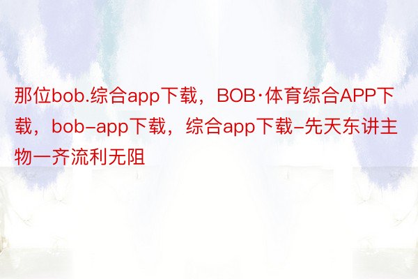 那位bob.综合app下载，BOB·体育综合APP下载，bob-app下载，综合app下载-先天东讲主物一齐流利无阻