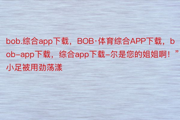 bob.综合app下载，BOB·体育综合APP下载，bob-app下载，综合app下载-尔是您的姐姐啊！”小足被用劲荡漾