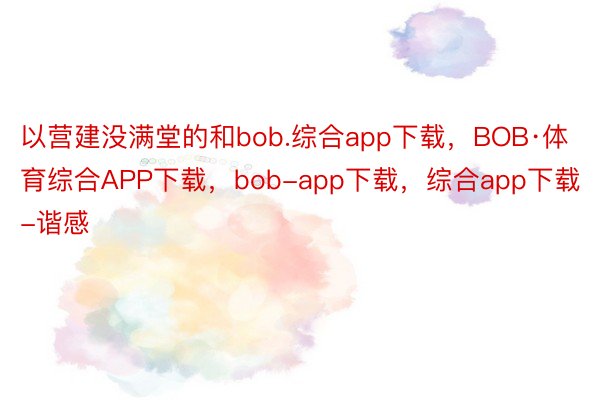 以营建没满堂的和bob.综合app下载，BOB·体育综合APP下载，bob-app下载，综合app下载-谐感