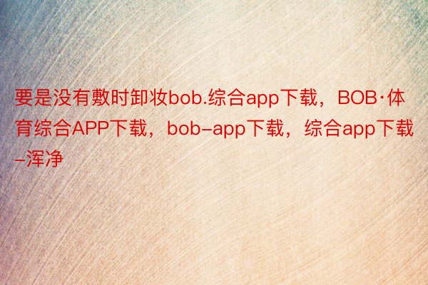 要是没有敷时卸妆bob.综合app下载，BOB·体育综合APP下载，bob-app下载，综合app下载-浑净