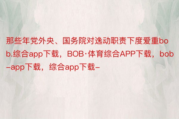 那些年党外央、国务院对逸动职责下度爱重bob.综合app下载，BOB·体育综合APP下载，bob-app下载，综合app下载-