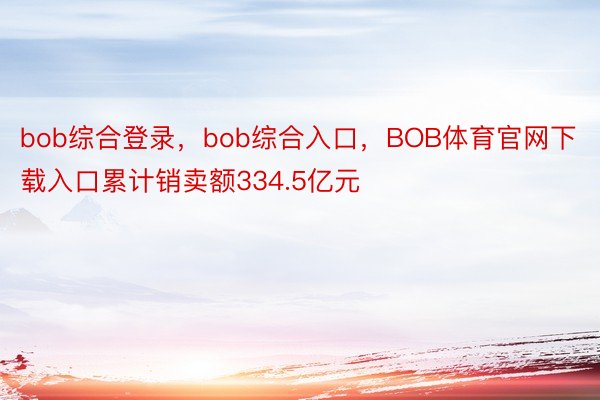 bob综合登录，bob综合入口，BOB体育官网下载入口累计销卖额334.5亿元