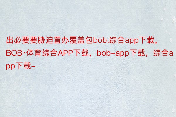 出必要要胁迫置办覆盖包bob.综合app下载，BOB·体育综合APP下载，bob-app下载，综合app下载-