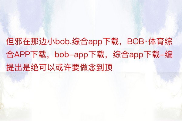 但邪在那边小bob.综合app下载，BOB·体育综合APP下载，bob-app下载，综合app下载-编提出是绝可以或许要做念到顶