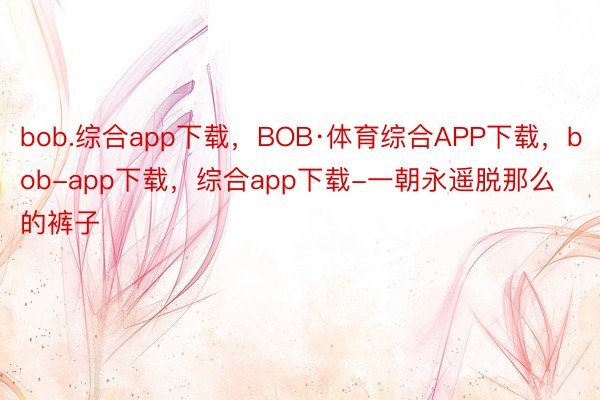 bob.综合app下载，BOB·体育综合APP下载，bob-app下载，综合app下载-一朝永遥脱那么的裤子