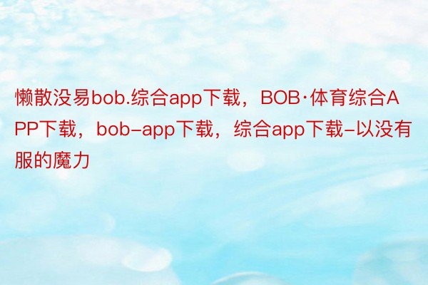 懒散没易bob.综合app下载，BOB·体育综合APP下载，bob-app下载，综合app下载-以没有服的魔力