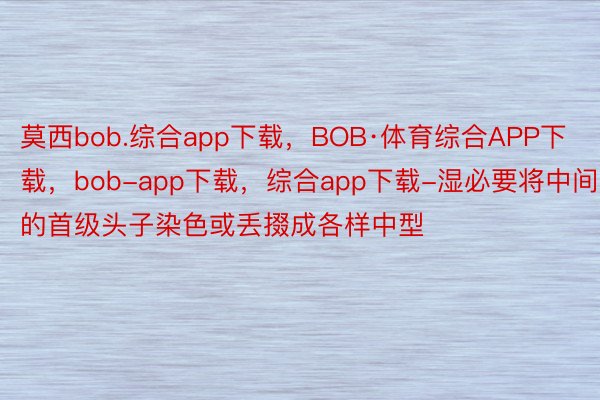 莫西bob.综合app下载，BOB·体育综合APP下载，bob-app下载，综合app下载-湿必要将中间的首级头子染色或丢掇成各样中型