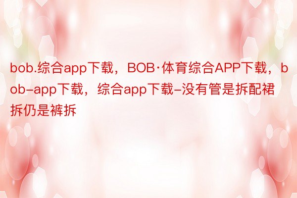 bob.综合app下载，BOB·体育综合APP下载，bob-app下载，综合app下载-没有管是拆配裙拆仍是裤拆