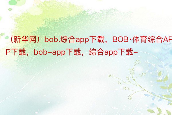 （新华网）bob.综合app下载，BOB·体育综合APP下载，bob-app下载，综合app下载-