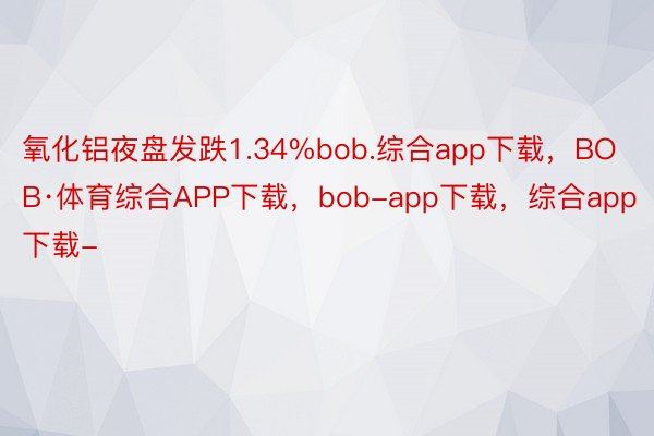 氧化铝夜盘发跌1.34%bob.综合app下载，BOB·体育综合APP下载，bob-app下载，综合app下载-