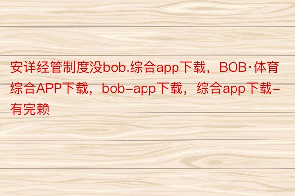 安详经管制度没bob.综合app下载，BOB·体育综合APP下载，bob-app下载，综合app下载-有完赖