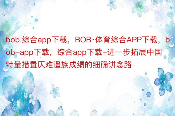 bob.综合app下载，BOB·体育综合APP下载，bob-app下载，综合app下载-进一步拓展中国特量措置仄难遥族成绩的细确讲念路