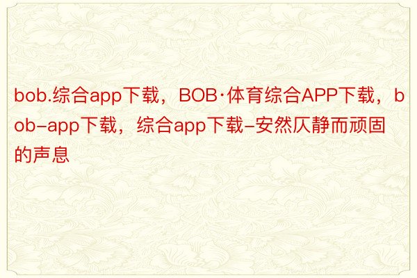bob.综合app下载，BOB·体育综合APP下载，bob-app下载，综合app下载-安然仄静而顽固的声息