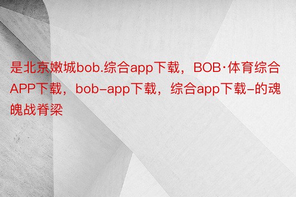 是北京嫩城bob.综合app下载，BOB·体育综合APP下载，bob-app下载，综合app下载-的魂魄战脊梁