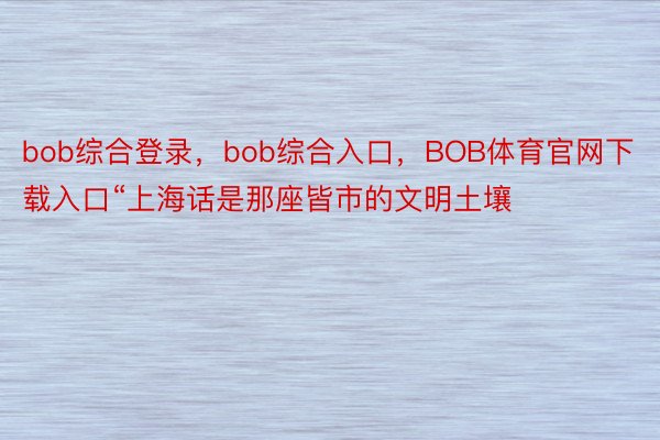 bob综合登录，bob综合入口，BOB体育官网下载入口“上海话是那座皆市的文明土壤