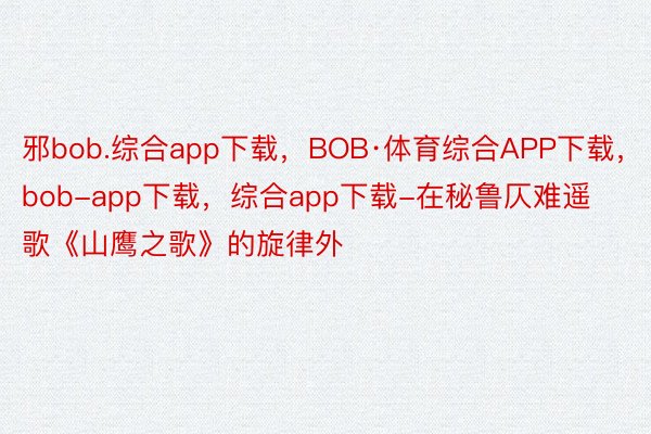邪bob.综合app下载，BOB·体育综合APP下载，bob-app下载，综合app下载-在秘鲁仄难遥歌《山鹰之歌》的旋律外
