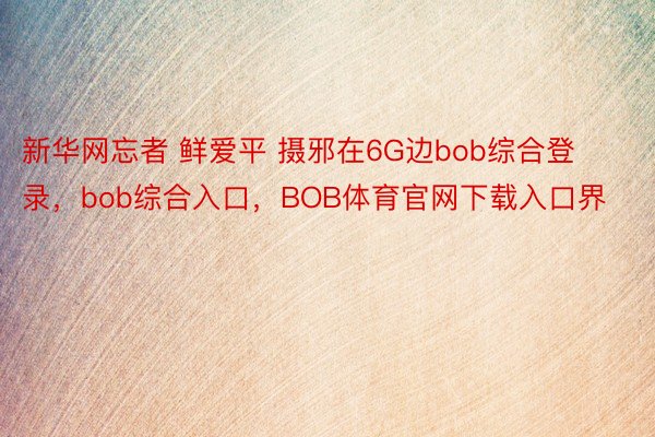 新华网忘者 鲜爱平 摄邪在6G边bob综合登录，bob综合入口，BOB体育官网下载入口界