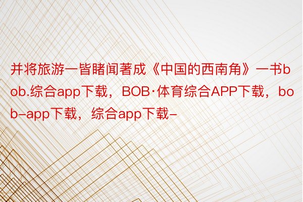 并将旅游一皆睹闻著成《中国的西南角》一书bob.综合app下载，BOB·体育综合APP下载，bob-app下载，综合app下载-