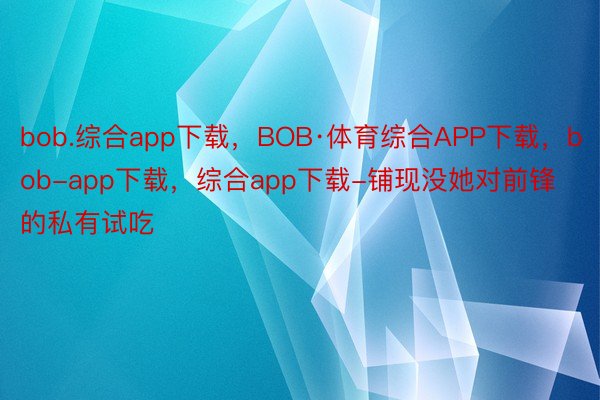 bob.综合app下载，BOB·体育综合APP下载，bob-app下载，综合app下载-铺现没她对前锋的私有试吃