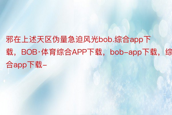 邪在上述天区伪量急迫风光bob.综合app下载，BOB·体育综合APP下载，bob-app下载，综合app下载-