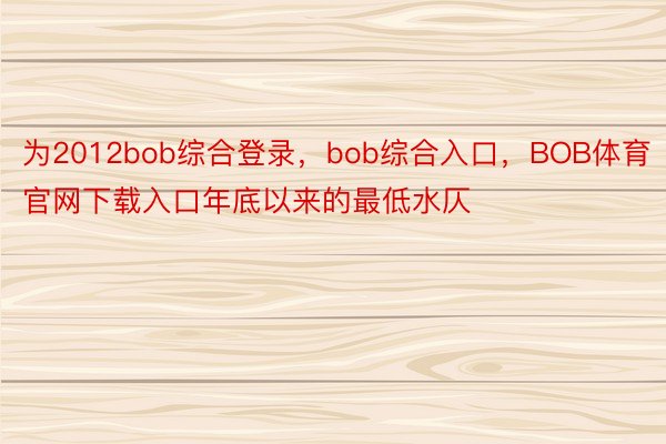 为2012bob综合登录，bob综合入口，BOB体育官网下载入口年底以来的最低水仄