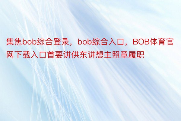 集焦bob综合登录，bob综合入口，BOB体育官网下载入口首要讲供东讲想主照章履职