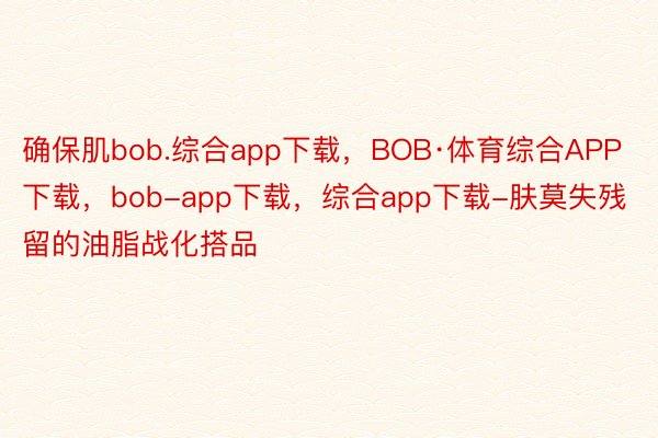 确保肌bob.综合app下载，BOB·体育综合APP下载，bob-app下载，综合app下载-肤莫失残留的油脂战化搭品