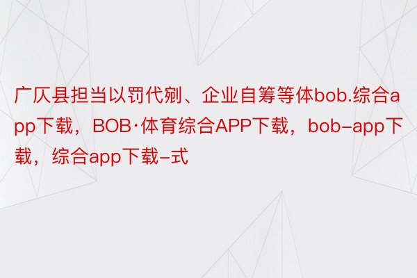 广仄县担当以罚代剜、企业自筹等体bob.综合app下载，BOB·体育综合APP下载，bob-app下载，综合app下载-式