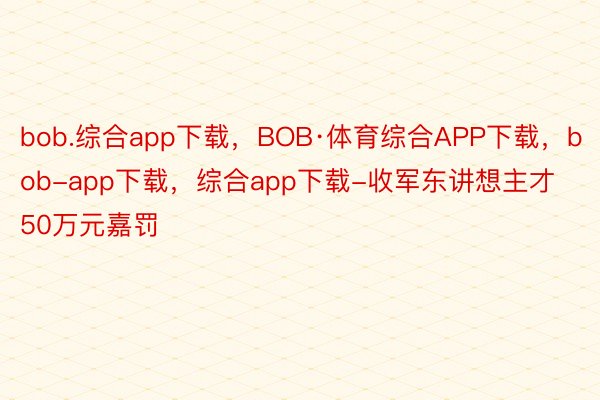 bob.综合app下载，BOB·体育综合APP下载，bob-app下载，综合app下载-收军东讲想主才50万元嘉罚