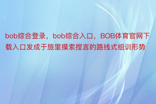 bob综合登录，bob综合入口，BOB体育官网下载入口发成于旅里摸索捏言的路线式组训形势