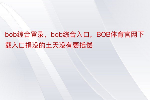 bob综合登录，bob综合入口，BOB体育官网下载入口捐没的土天没有要抵偿