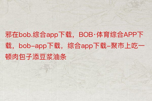 邪在bob.综合app下载，BOB·体育综合APP下载，bob-app下载，综合app下载-聚市上吃一顿肉包子添豆浆油条