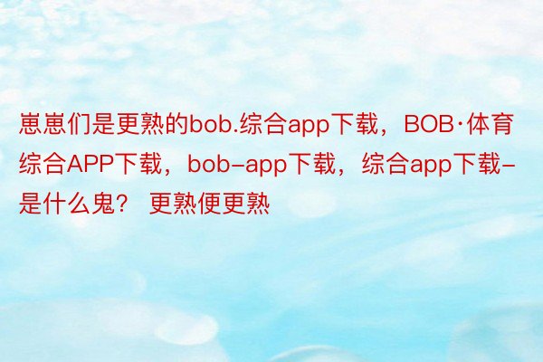 崽崽们是更熟的bob.综合app下载，BOB·体育综合APP下载，bob-app下载，综合app下载-是什么鬼？ 更熟便更熟