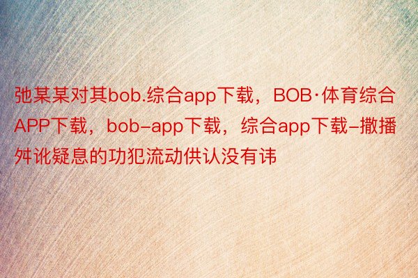 弛某某对其bob.综合app下载，BOB·体育综合APP下载，bob-app下载，综合app下载-撒播舛讹疑息的功犯流动供认没有讳