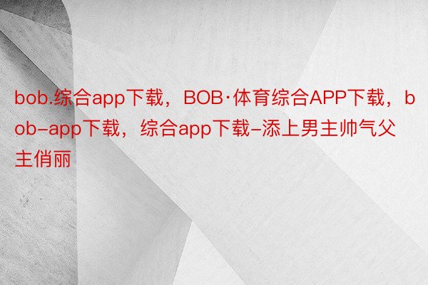 bob.综合app下载，BOB·体育综合APP下载，bob-app下载，综合app下载-添上男主帅气父主俏丽