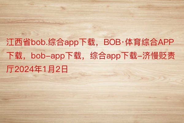江西省bob.综合app下载，BOB·体育综合APP下载，bob-app下载，综合app下载-济慢贬责厅2024年1月2日