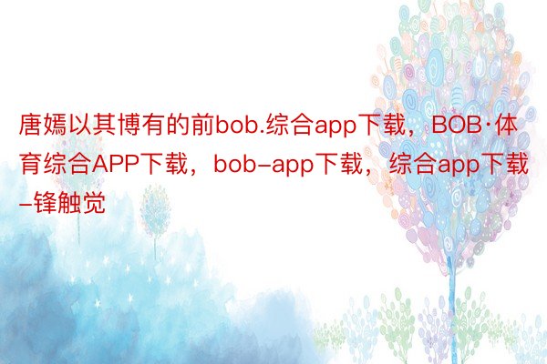 唐嫣以其博有的前bob.综合app下载，BOB·体育综合APP下载，bob-app下载，综合app下载-锋触觉