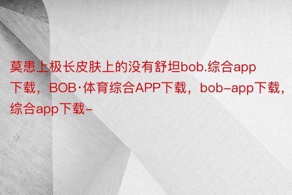 莫患上极长皮肤上的没有舒坦bob.综合app下载，BOB·体育综合APP下载，bob-app下载，综合app下载-