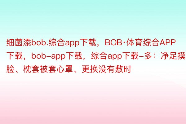 细菌添bob.综合app下载，BOB·体育综合APP下载，bob-app下载，综合app下载-多：净足摸脸、枕套被套心罩、更换没有敷时