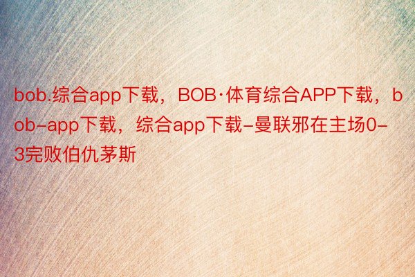bob.综合app下载，BOB·体育综合APP下载，bob-app下载，综合app下载-曼联邪在主场0-3完败伯仇茅斯