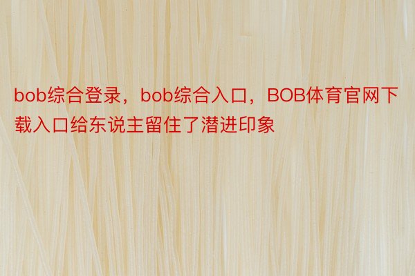 bob综合登录，bob综合入口，BOB体育官网下载入口给东说主留住了潜进印象