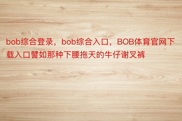 bob综合登录，bob综合入口，BOB体育官网下载入口譬如那种下腰拖天的牛仔谢叉裤