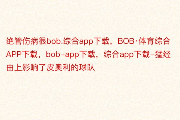 绝管伤病很bob.综合app下载，BOB·体育综合APP下载，bob-app下载，综合app下载-猛经由上影响了皮奥利的球队