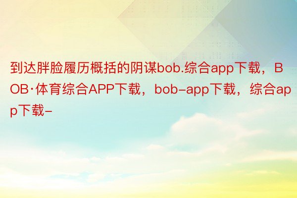 到达胖脸履历概括的阴谋bob.综合app下载，BOB·体育综合APP下载，bob-app下载，综合app下载-