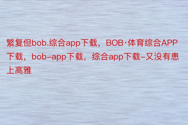 繁复但bob.综合app下载，BOB·体育综合APP下载，bob-app下载，综合app下载-又没有患上高雅