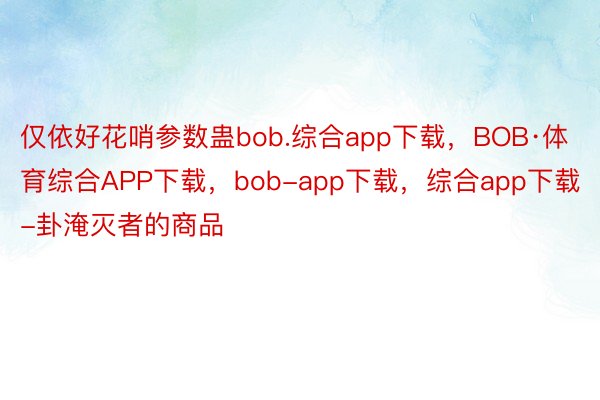 仅依好花哨参数蛊bob.综合app下载，BOB·体育综合APP下载，bob-app下载，综合app下载-卦淹灭者的商品