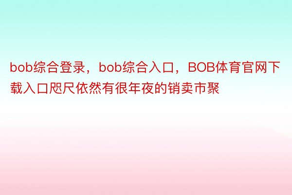 bob综合登录，bob综合入口，BOB体育官网下载入口咫尺依然有很年夜的销卖市聚